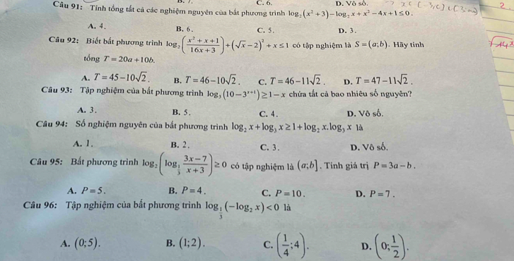 C. 6.
Câu 91:  'Tính tổng tất cả các nghiệm nguyên của bắt phương trình log _2(x^2+3)-log _2x+x^2-4x+1≤ 0. D. Vô số.
A. 4. B. 6 . C. 5. D. 3 .
Câu 92: Biết bắt phương trình log _2( (x^2+x+1)/16x+3 )+(sqrt(x)-2)^2+x≤ 1 có tập nghiệm là S=(a;b) Hãy tính
tổng T=20a+10b.
A. T=45-10sqrt(2). B. T=46-10sqrt(2). C. T=46-11sqrt(2). D. T=47-11sqrt(2).
Câu 93: Tập nghiệm của bắt phương trình log _3(10-3^(x+1))≥ 1-x chứa tất cả bao nhiêu số nguyên?
A. 3 . B. 5 . C. 4 . D. Vô số.
Câu 94: Số nghiệm nguyên của bắt phương trình log _2x+log _3x≥ 1+log _2x.log _3x là
A. 1. B. 2 . C. 3 . D. Vhat oshat o
Câu 95: Bất phương trình log _2(log _ 1/3  (3x-7)/x+3 )≥ 0 có tập nghiệm là (a;b]. Tính giá trị P=3a-b.
A. P=5. B. P=4. C. P=10. D. P=7.
Câu 96: Tập nghiệm của bất phương trình log _ 1/3 (-log _2x)<0</tex> là
A. (0;5). B. (1;2). C. ( 1/4 ;4). D. (0; 1/2 ).