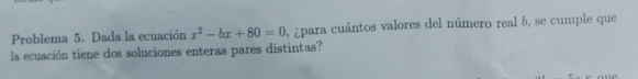 Problema 5. Dada la ecuación x^2-bx+80=0 ¿para cuántos valores del número real b, se cumple que 
la ecuación tiene dos soluciones enteras pares distintas?