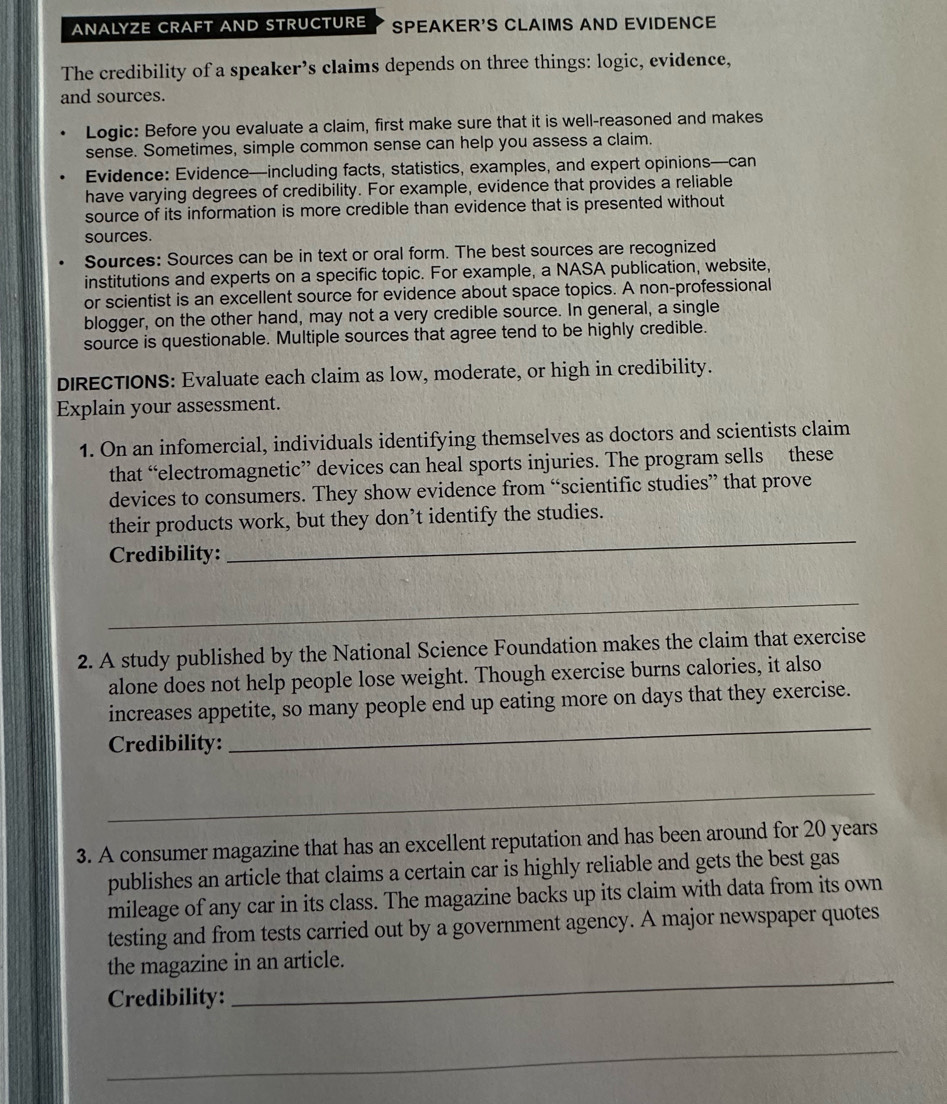 ANALYZE CRAFT AND STRUCTURE SPEAKER'S CLAIMS AND EVIDENCE 
The credibility of a speaker’s claims depends on three things: logic, evidence, 
and sources. 
Logic: Before you evaluate a claim, first make sure that it is well-reasoned and makes 
sense. Sometimes, simple common sense can help you assess a claim. 
Evidence: Evidence—including facts, statistics, examples, and expert opinions—can 
have varying degrees of credibility. For example, evidence that provides a reliable 
source of its information is more credible than evidence that is presented without 
sources. 
Sources: Sources can be in text or oral form. The best sources are recognized 
institutions and experts on a specific topic. For example, a NASA publication, website, 
or scientist is an excellent source for evidence about space topics. A non-professional 
blogger, on the other hand, may not a very credible source. In general, a single 
source is questionable. Multiple sources that agree tend to be highly credible. 
DIRECTIONS: Evaluate each claim as low, moderate, or high in credibility. 
Explain your assessment. 
1. On an infomercial, individuals identifying themselves as doctors and scientists claim 
that “electromagnetic” devices can heal sports injuries. The program sells these 
devices to consumers. They show evidence from “scientific studies” that prove 
their products work, but they don’t identify the studies. 
Credibility: 
_ 
_ 
2. A study published by the National Science Foundation makes the claim that exercise 
alone does not help people lose weight. Though exercise burns calories, it also 
increases appetite, so many people end up eating more on days that they exercise. 
Credibility: 
_ 
_ 
3. A consumer magazine that has an excellent reputation and has been around for 20 years
publishes an article that claims a certain car is highly reliable and gets the best gas 
mileage of any car in its class. The magazine backs up its claim with data from its own 
testing and from tests carried out by a government agency. A major newspaper quotes 
the magazine in an article. 
Credibility: 
_ 
_