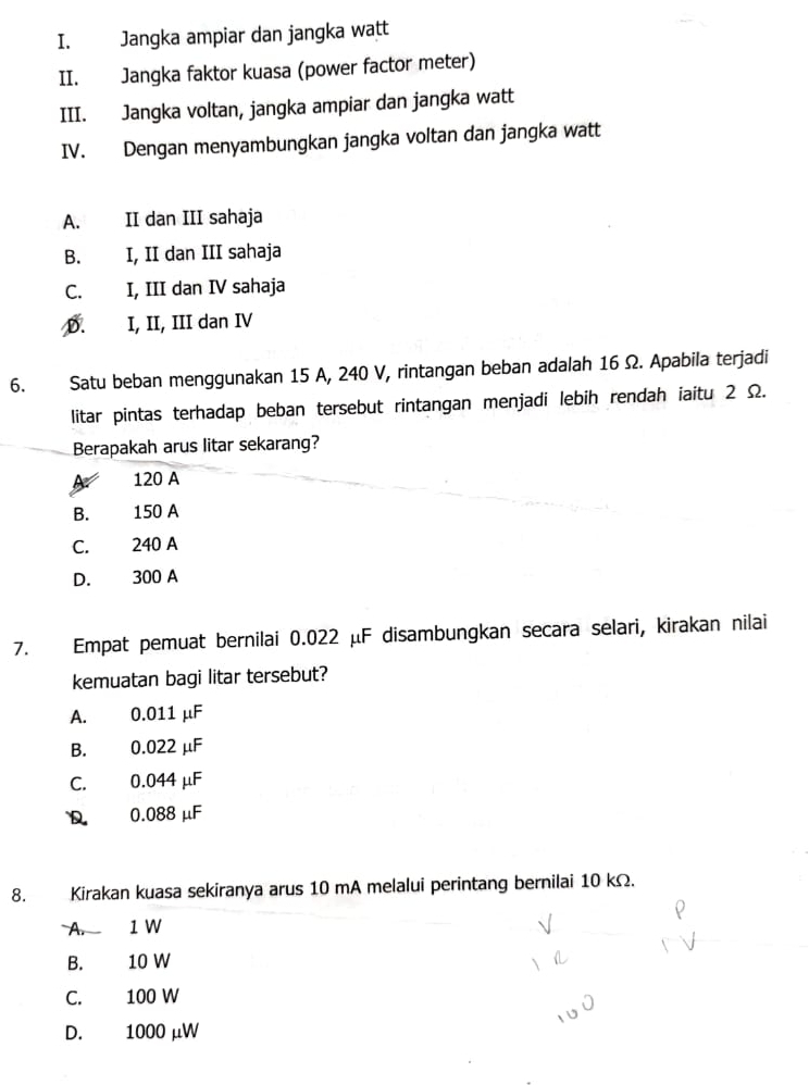 Jangka ampiar dan jangka watt
II. Jangka faktor kuasa (power factor meter)
III. Jangka voltan, jangka ampiar dan jangka watt
IV. Dengan menyambungkan jangka voltan dan jangka watt
A. II dan III sahaja
B. I, II dan III sahaja
C. I, III dan IV sahaja
D. I, II, III dan IV
6. Satu beban menggunakan 15 A, 240 V, rintangan beban adalah 16 Ω. Apabila terjadi
litar pintas terhadap beban tersebut rintangan menjadi lebih rendah iaitu 2 Ω.
Berapakah arus litar sekarang?
120 A
B. 150 A
C. 240 A
D. 300 A
7. Empat pemuat bernilai 0.022 μF disambungkan secara selari, kirakan nilai
kemuatan bagi litar tersebut?
A. 0.011 µF
B. 0.022 µF
C. 0.044 μF
D 0.088 μF
8. Kirakan kuasa sekiranya arus 10 mA melalui perintang bernilai 10 kΩ.
A. 1 W
B. 10 W
C. 100 W
D. 1000 μW