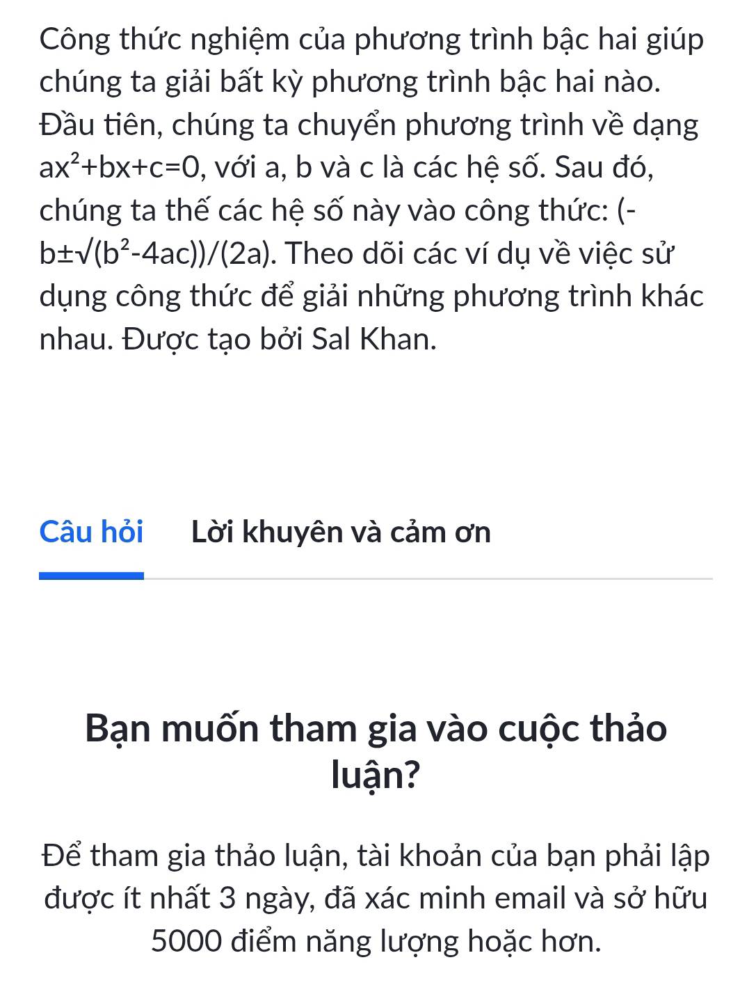 Công thức nghiệm của phương trình bậc hai giúp
chúng ta giải bất kỳ phương trình bậc hai nào.
Đầu tiên, chúng ta chuyển phương trình về dạng
ax^2+bx+c=0 , với a, b và c là các hệ số. Sau đó,
chúng ta thế các hệ số này vào công thức: (-
b± sqrt((b^2-4ac))/(2a). Theo dõi các ví dụ về việc sử
dụng công thức để giải những phương trình khác
nhau. Được tạo bởi Sal Khan.
Câu hỏi Lời khuyên và cảm ơn
Bạn muốn tham gia vào cuộc thảo
luận?
Để tham gia thảo luận, tài khoản của bạn phải lập
được ít nhất 3 ngày, đã xác minh email và sở hữu
5000 điểm năng lượng hoặc hơn.