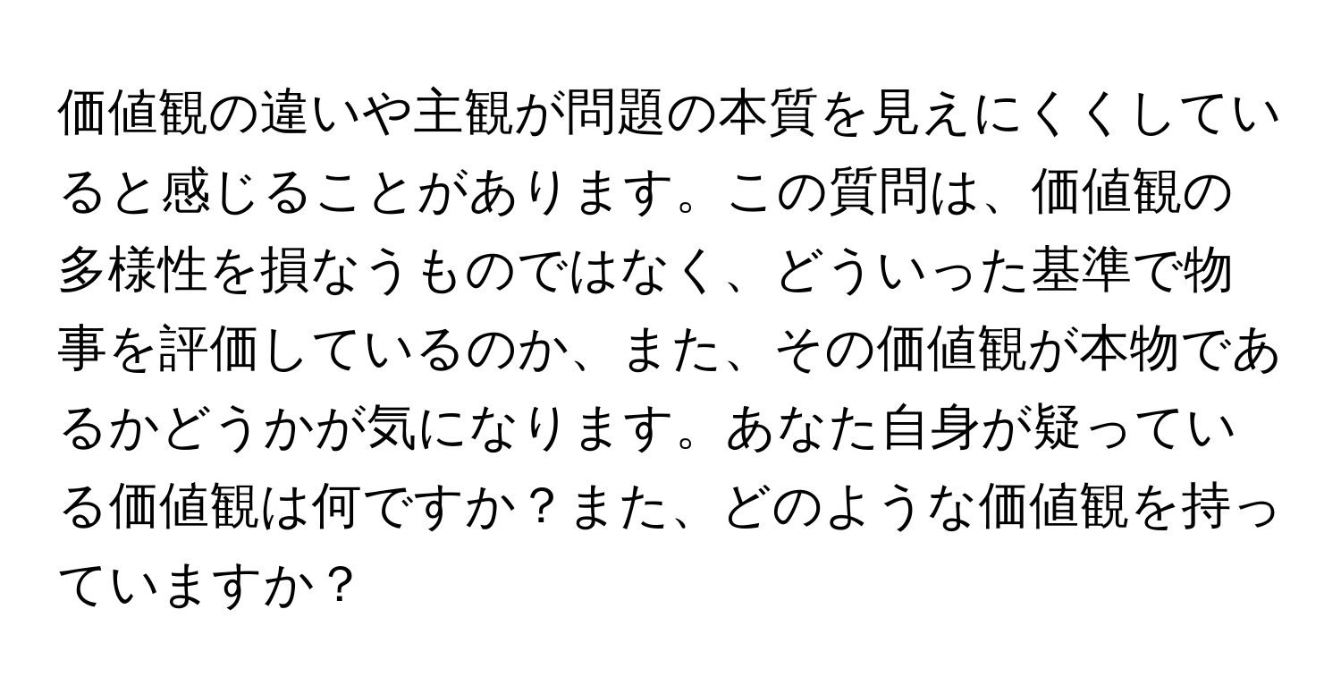 価値観の違いや主観が問題の本質を見えにくくしていると感じることがあります。この質問は、価値観の多様性を損なうものではなく、どういった基準で物事を評価しているのか、また、その価値観が本物であるかどうかが気になります。あなた自身が疑っている価値観は何ですか？また、どのような価値観を持っていますか？