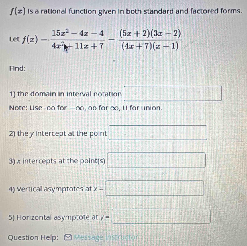 f(x) is a rational function given in both standard and factored forms. 
Let f(x)= (15x^2-4x-4)/4x^2+11x+7 = ((5x+2)(3x-2))/(4x+7)(x+1) 
Find: 
1) the domain in interval notation □ 
Note: Use -oo for —∞, oo for ∞, U for union. 
2) the y Intercept at the point □
3) x intercepts at the point(s) □
4) Vertical asymptotes at x=□
5) Horizontal asymptote at y=□
Question Help: Message instructor