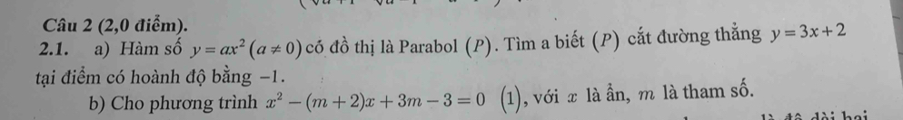 (2,0 điểm).
2.1. a) Hàm số y=ax^2(a!= 0) có đồ thị là Parabol (P). Tìm a biết (P) cắt đường thẳng y=3x+2
tại điểm có hoành độ bằng −1.
b) Cho phương trình x^2-(m+2)x+3m-3=0 (1), với x là ẫn, m là tham số.