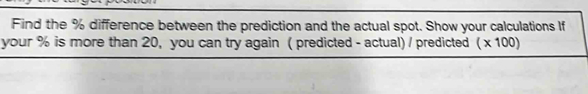 Find the % difference between the prediction and the actual spot. Show your calculations If 
your % is more than 20, you can try again ( predicted - actual) / predicted (* 100)