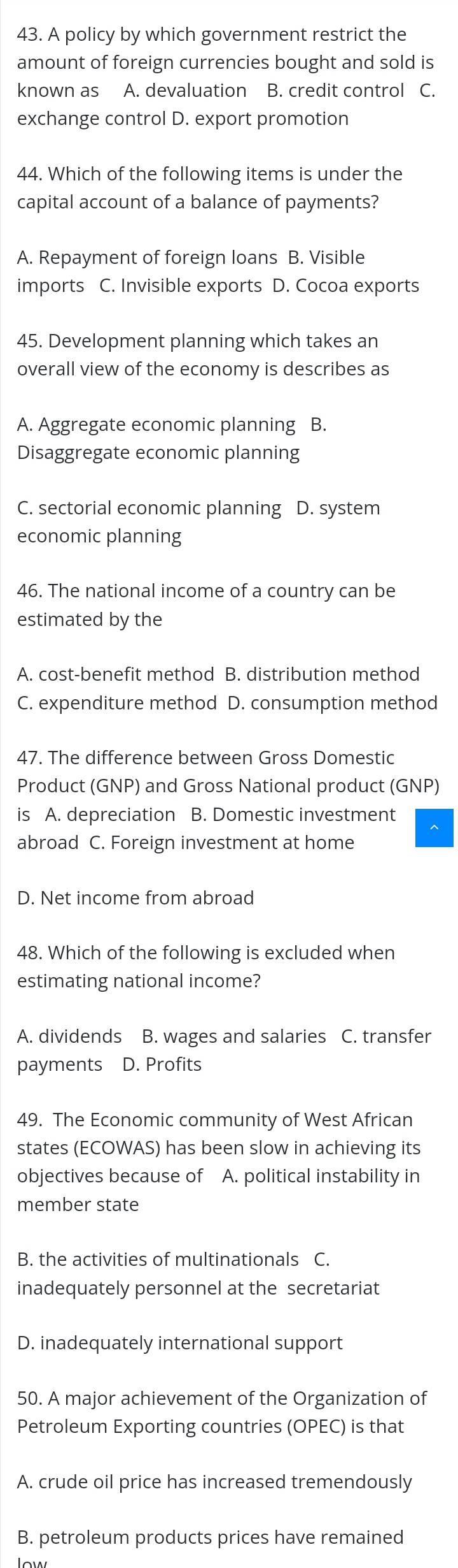 A policy by which government restrict the
amount of foreign currencies bought and sold is
known as A. devaluation B. credit control C.
exchange control D. export promotion
44. Which of the following items is under the
capital account of a balance of payments?
A. Repayment of foreign loans B. Visible
imports C. Invisible exports D. Cocoa exports
45. Development planning which takes an
overall view of the economy is describes as
A. Aggregate economic planning B.
Disaggregate economic planning
C. sectorial economic planning D. system
economic planning
46. The national income of a country can be
estimated by the
A. cost-benefit method B. distribution method
C. expenditure method D. consumption method
47. The difference between Gross Domestic
Product (GNP) and Gross National product (GNP)
is A. depreciation B. Domestic investment
abroad C. Foreign investment at home
D. Net income from abroad
48. Which of the following is excluded when
estimating national income?
A. dividends B. wages and salaries C. transfer
payments D. Profits
49. The Economic community of West African
states (ECOWAS) has been slow in achieving its
objectives because of A. political instability in
member state
B. the activities of multinationals C.
inadequately personnel at the secretariat
D. inadequately international support
50. A major achievement of the Organization of
Petroleum Exporting countries (OPEC) is that
A. crude oil price has increased tremendously
B. petroleum products prices have remained