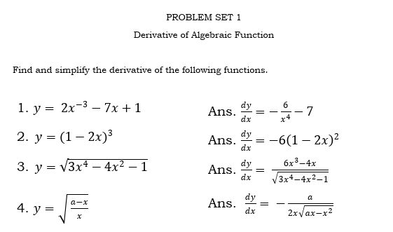 PROBLEM SET 1 
Derivative of Algebraic Function 
Find and simplify the derivative of the following functions. 
1. y=2x^(-3)-7x+1 Ans.  dy/dx =- 6/x^4 -7
2. y=(1-2x)^3 Ans.  dy/dx =-6(1-2x)^2
3. y=sqrt(3x^4-4x^2-1) Ans.  dy/dx = (6x^3-4x)/sqrt(3x^4-4x^2-1) 
4. y=sqrt(frac a-x)x Ans.  dy/dx =- a/2xsqrt(ax-x^2) 