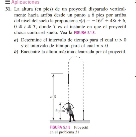 = Aplicaciones
31. La altura (en pies) de un proyectil disparado vertical-
mente hacia arriba desde un punto a 6 pies por arriba
del nivel del suelo la proporciona s(t)=-16t^2+48t+6,
0≤ t≤ T , donde T es el instante en que el proyectil
choca contra el suelo. Vea la FIGURA 5.1.8.
@) Determine el intervalo de tiempo para el cual v>0
y el intervalo de tiempo para el cual v<0.
b) Encuentre la altura máxima alcanzada por el proyectil.