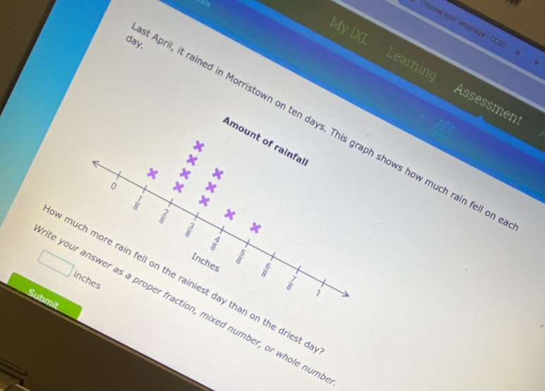 My IXL 
hoose your language CCS x + 
day. 
Learning Assessment 
April, it rained in Morristown on ten days. This graph shows how much rain fell on 
Amount of rainfal 
0
 1/8 
 2/8 
 3/8  x
 4/8 
Inches
 5/8 
 6/8 
inches
w much more rain fell on the rainiest day than on the driest d
 7/8  1 
Submit 
te your answer as a proper fraction, mixed number, or whole num