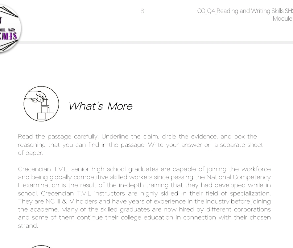 CO_Q4_Reading and Writing Skills SH: 
Module 
E 12 
MIS 
What's More 
Read the passage carefully. Underline the claim, circle the evidence, and box the 
reasoning that you can find in the passage. Write your answer on a separate sheet 
of paper. 
Crecencian T.V.L. senior high school graduates are capable of joining the workforce 
and being globally competitive skilled workers since passing the National Competency 
ll examination is the result of the in-depth training that they had developed while in 
school. Crecencian T.V.L instructors are highly skilled in their field of specialization. 
They are NC III & IV holders and have years of experience in the industry before joining 
the academe. Many of the skilled graduates are now hired by different corporations 
and some of them continue their college education in connection with their chosen 
strand.