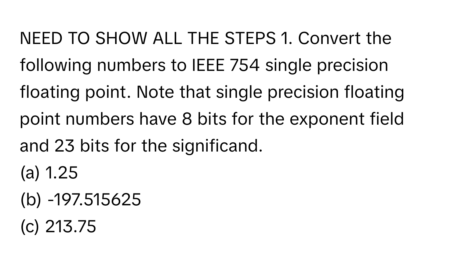 NEED TO SHOW ALL THE STEPS  1. Convert the following numbers to IEEE 754 single precision floating point. Note that single precision floating point numbers have 8 bits for the exponent field and 23 bits for the significand.
(a) 1.25
(b) -197.515625
(c) 213.75