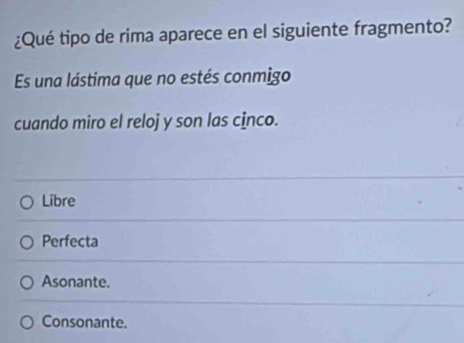 ¿Qué tipo de rima aparece en el siguiente fragmento?
Es una lástima que no estés conmigo
cuando miro el reloj y son las cİnco.
Libre
Perfecta
Asonante.
Consonante.