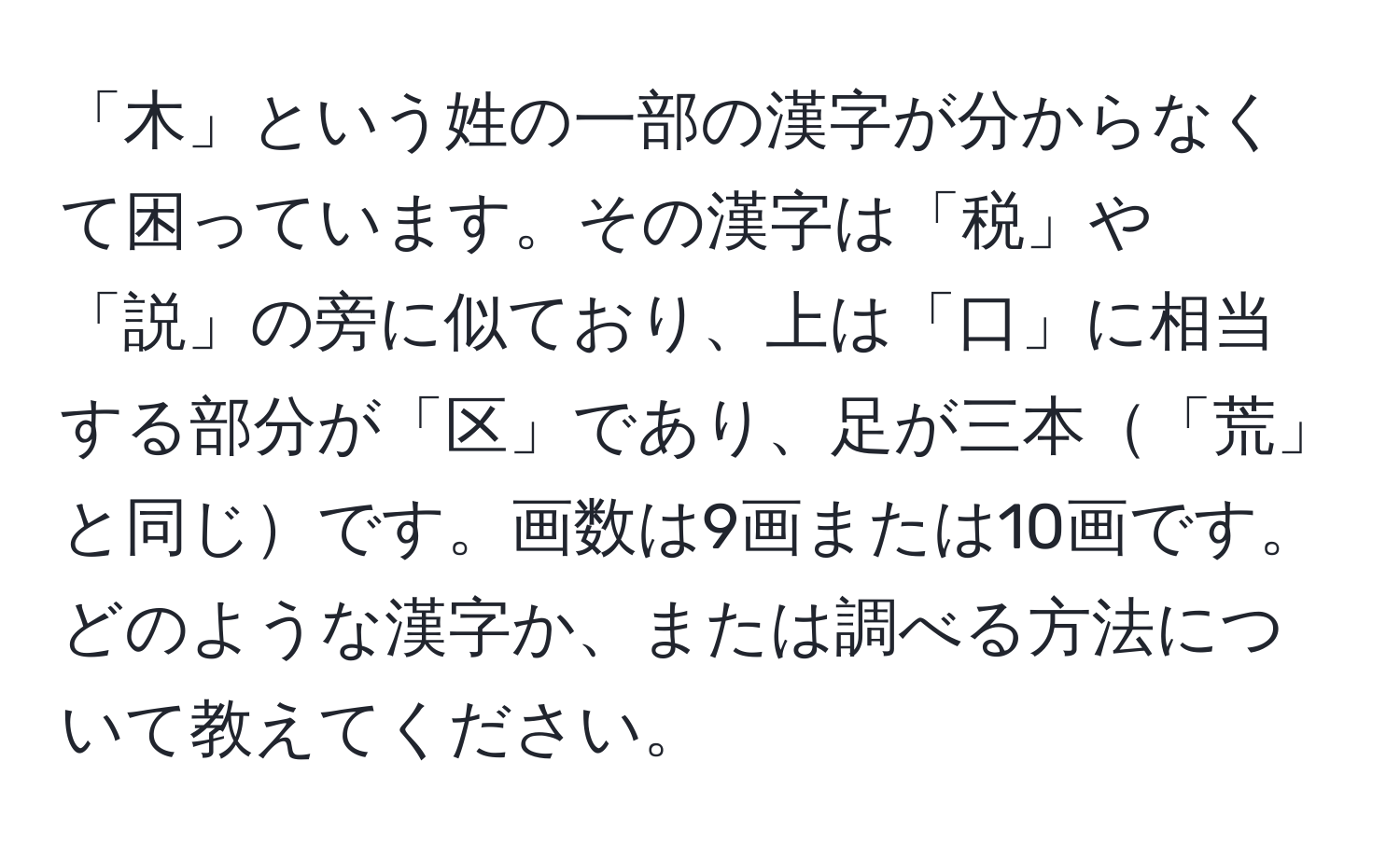 「木」という姓の一部の漢字が分からなくて困っています。その漢字は「税」や「説」の旁に似ており、上は「口」に相当する部分が「区」であり、足が三本「荒」と同じです。画数は9画または10画です。どのような漢字か、または調べる方法について教えてください。