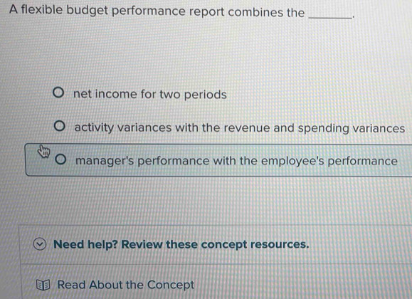 A flexible budget performance report combines the _ .
net income for two periods
activity variances with the revenue and spending variances
manager's performance with the employee's performance
Need help? Review these concept resources.
a Read About the Concept