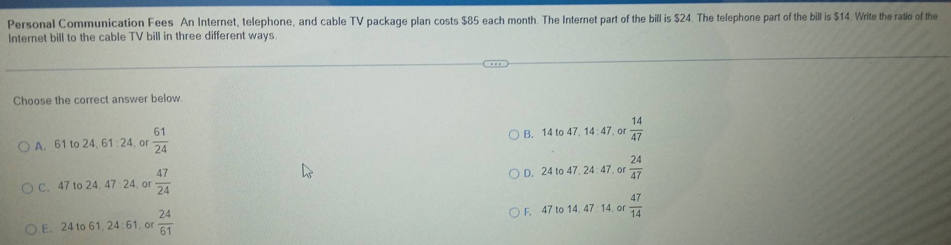 Personal Communication Fees An Internet, telephone, and cable TV package plan costs $85 each month. The Internet part of the bill is $24. The telephone part of the bill is $14. Write the ratio of the
Internet bill to the cable TV bill in three different ways.
Choose the correct answer below.
A. 61 to 24, 61 : 24, or  61/24  B. 14 to 47, 14 : 47, or  14/47 
C. 47 to 24, 47 : 24, or  47/24  D. 24 to 47, 24 : 47, or  24/47 
F. 47 to 14, 47 : 14,o  47/14 
E. 24 to 61, 24 : 61, or  24/61 