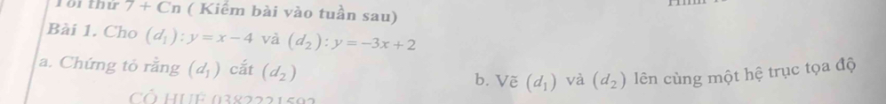 Tổi thứ 7 + Cn ( Kiếm bài vào tuần sau) 
Bài 1. Cho (d_1):y=x-4 và (d_2):y=-3x+2
a. Chứng tỏ rằng (d_1) cắt (d_2) b. Vẽ (d_1) và (d_2) lên cùng một hệ trục tọa độ 
C HUE 0382221502