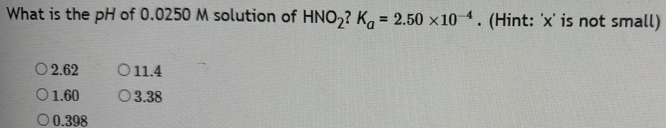 What is the pH of 0.0250 M solution of HNO_2?K_a=2.50* 10^(-4). (Hint: ' x ' is not small)
2.62 11.4
1.60 3.38
0.398