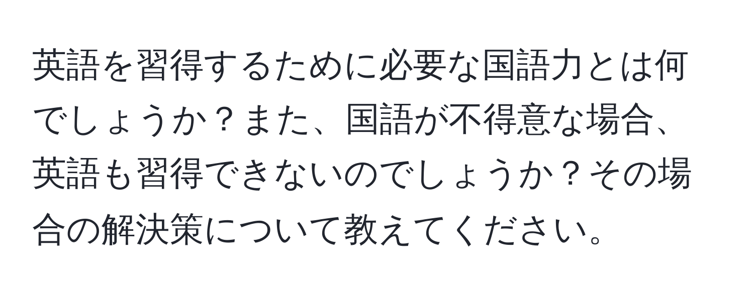 英語を習得するために必要な国語力とは何でしょうか？また、国語が不得意な場合、英語も習得できないのでしょうか？その場合の解決策について教えてください。