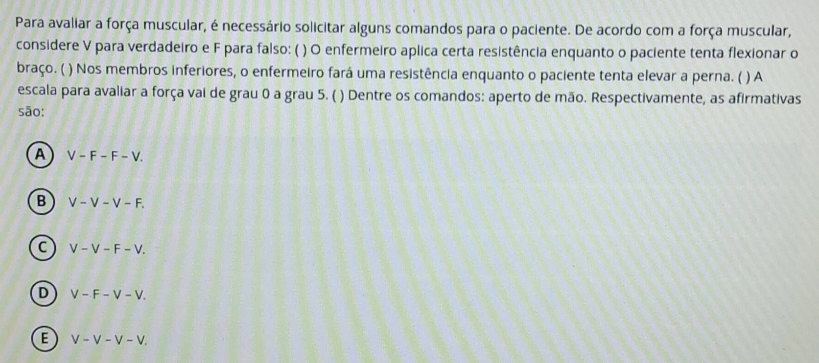 Para avaliar a força muscular, é necessário solicitar alguns comandos para o paciente. De acordo com a força muscular,
considere V para verdadeiro e F para falso: ( ) O enfermeiro aplica certa resistência enquanto o paciente tenta flexionar o
braço. ( ) Nos membros inferiores, o enfermeiro fará uma resistência enquanto o paciente tenta elevar a perna. ( ) A
escala para avaliar a força vai de grau 0 a grau 5. ( ) Dentre os comandos: aperto de mão. Respectivamente, as afirmativas
sāo:
A V-F-F-V.
B V-V-V-F.
C V-V-F-V.
D V-F-V-V.
E V-V-V-V.