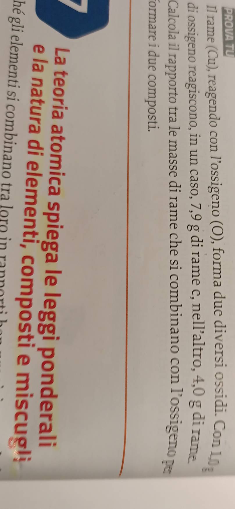 PROVA TU 
Il rame (Cu), reagendo con l’ossigeno (O), forma due diversi ossidi. Con 10
di ossigeno reagiscono, in un caso, 7, 9 g di rame e, nell’altro, 4,0 g di rame. 
Calcola il rapporto tra le masse di rame che si combinano con l’ossigeno p 
formare i due composti. 
La teoria atomica spiega le leggi ponderali 
e la natura di elementi, composti e miscugli 
ghé gli elementi si combinano tra loro in rapporti