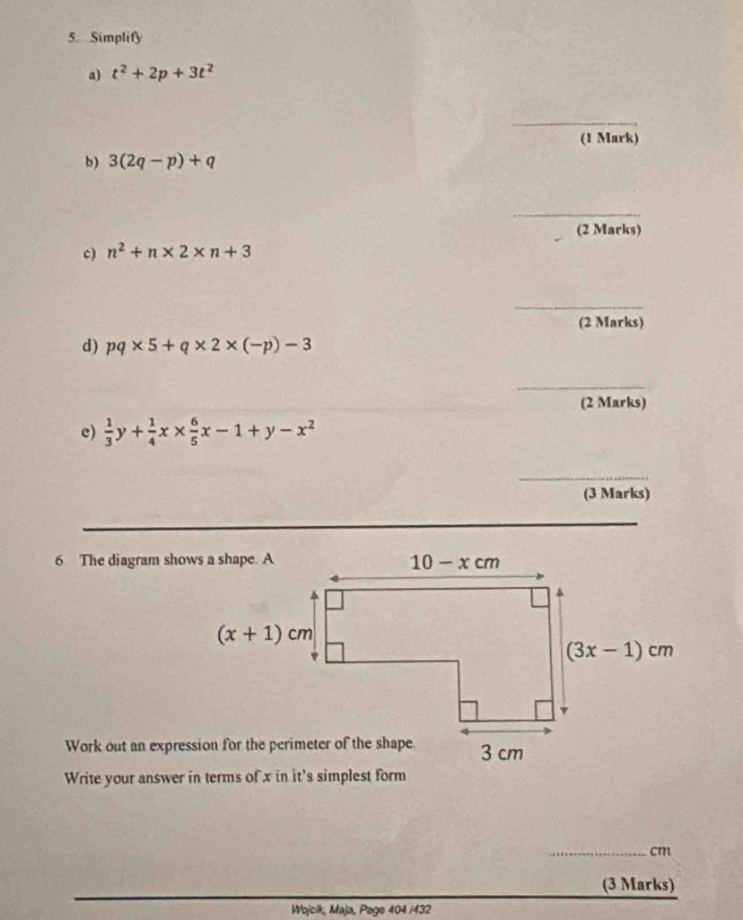 Simplify
a) t^2+2p+3t^2
(1 Mark)
b) 3(2q-p)+q
_
_
(2 Marks)
c) n^2+n* 2* n+3
_
(2 Marks)
d) pq* 5+q* 2* (-p)-3
_
_
(2 Marks)
e)  1/3 y+ 1/4 x*  6/5 x-1+y-x^2
(3 Marks)
6 The diagram shows a shape. A
Write your answer in terms of x in it's simplest form
_cm
(3 Marks)
Wojcik, Maja, Page 404 /432