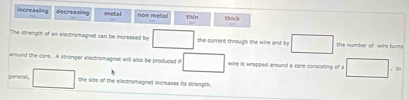 increasing decreasing metal non metal thin thick
:1
122
The strength of an electromagnet can be increased by the current through the wire and by the number of wire turns
around the core. A stronger electromagnet will also be produced if wire is wrapped around a core consisting of a 、 In
general, the size of the electromagnet increases its strength.