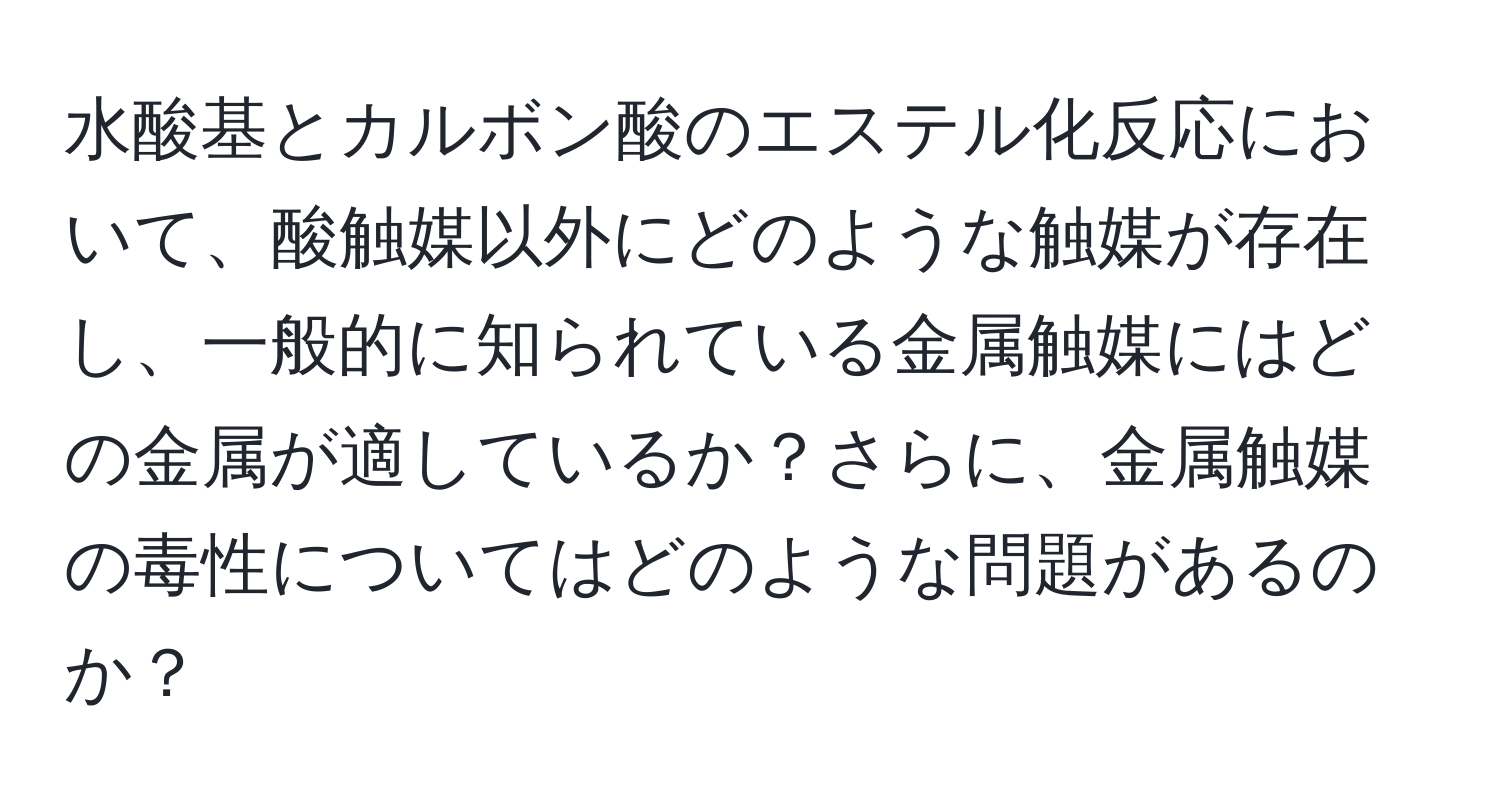 水酸基とカルボン酸のエステル化反応において、酸触媒以外にどのような触媒が存在し、一般的に知られている金属触媒にはどの金属が適しているか？さらに、金属触媒の毒性についてはどのような問題があるのか？