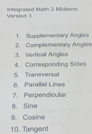 Integrated Math 2 Midterm 
Version 1 
1. Supplementary Angles 
2. Complementary Angles 
3、 Vertical Angles 
4. Corresponding Sides 
5. Transversal 
6. Parallel Lines 
7. Perpendicular 
8. Sine
9. Cosine
10. Tangent