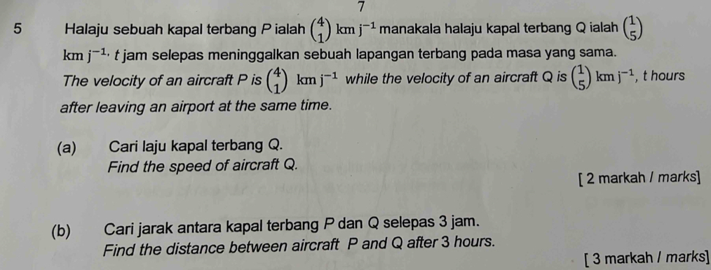 7 
5 Halaju sebuah kapal terbang P ialah beginpmatrix 4 1endpmatrix kmj^(-1) manakala halaju kapal terbang Q ialah beginpmatrix 1 5endpmatrix
km j^(-1,) t jam selepas meninggalkan sebuah lapangan terbang pada masa yang sama. 
The velocity of an aircraft P is beginpmatrix 4 1endpmatrix kmj^(-1) while the velocity of an aircraft Q is ( 1/5 )kmj^(-1) , t hours
after leaving an airport at the same time. 
(a) Cari laju kapal terbang Q. 
Find the speed of aircraft Q. 
[ 2 markah / marks] 
(b) Cari jarak antara kapal terbang P dan Q selepas 3 jam. 
Find the distance between aircraft P and Q after 3 hours. 
[ 3 markah / marks]