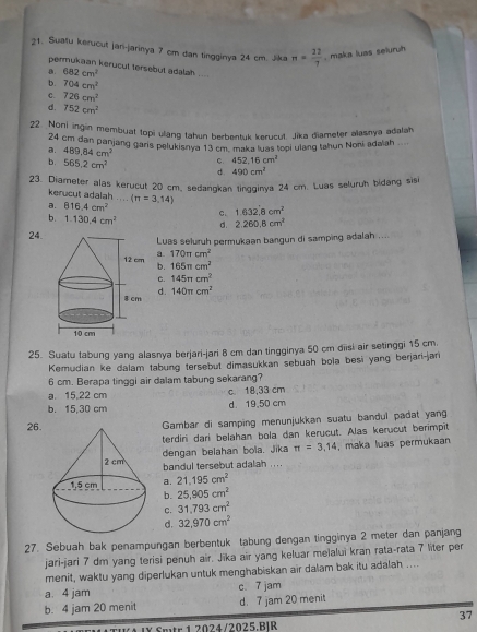 Suatu kerucut jari-jarinya 7 cm dan tingginya 24 cm. Jika n= 22/7 . maka luas seluruh
permukaan kerucut tersebut adalah ....
a. 682cm^2
b. 704cm^2
C. 726cm^2
d. 752cm^2
22 Noni ingin membuat topi ullang tahun berbentuk kerucut. Jika diameter alasnya adalah
24 cm dan panjang gans pelukisnya 13 cm maka luas topi ulang tahun Noni adalah
a. 489.84cm^2 C 452,16cm^2
b. 565.2cm^2 d. 490cm^2
23. Diameter alas kerucut 20 cm, sedangkan tingginya 24 cm. Luas seluruh bidang sisi
kerucut adalah ...
a. 816.4cm^2 (π =3,14)
c. 1.632.8cm^2
b. 1.130.4cm^2 d. 2.260.8cm^2
24. Luas seluruh permukaan bangun di samping adalah ....
a. 170π cm^2
b. 165π cm^2
C. 145π cm^2
d. 140π cm^2
25. Suatu tabung yang alasnya berjari-jari 8 cm dan tingginya 50 cm đĩisi air setinggi 15 cm.
Kemudian ke dalam tabung tersebut dimasukkan sebuah bola besi yang berjari-jari
6 cm. Berapa tinggi air dalam tabung sekarang?
a. 15,22 cm c 18,33 cm
b. 15,30 cm d 19,50 cm
26.
Gambar di samping menunjukkan suatu bandul padat yang
terdiri dari belahan bola dan kerucut. Alas kerucut berimpit
dengan belahan bola. Jika π =3,14 , maka luas permukaan
bandul tersebut adalah . .. .
a. 21,195cm^2
b. 25.905cm^2
C. 31.793cm^2
d. 32,970cm^2
27. Sebuah bak penampungan berbentuk tabung dengan tingginya 2 meter dan panjang
jari-jari 7 dm yang terisi penuh air. Jīka air yang keluar melalui kran rata-rata 7 liter per
menit, waktu yang diperlukan untuk menghabiskan air dalam bak itu adalah ....
a. 4 jam c 7 jam
b. 4 jam 20 menit d. 7 jam 20 menit
37
Smtr 1 2024/2025.B|R