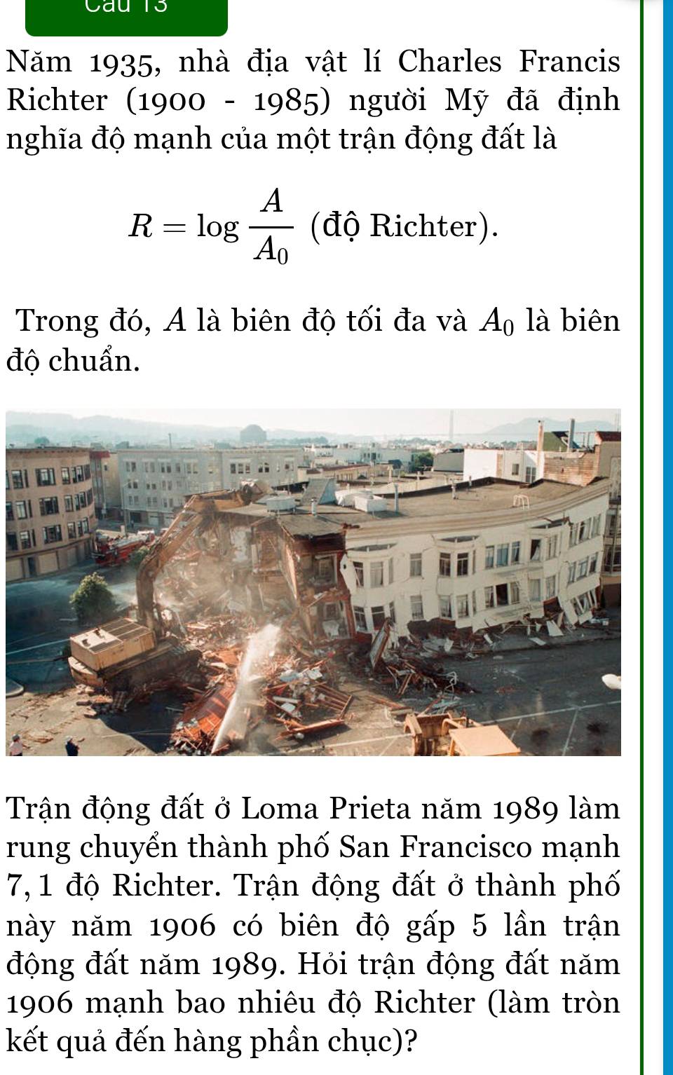 au 1s 
Năm 1935, nhà địa vật lí Charles Francis 
Richter (1900-1985) người Mỹ đã định 
nghĩa độ mạnh của một trận động đất là
R=log frac AA_0 (độ Richter). 
Trong đó, A là biên độ tối đa và A_0 là biên 
độ chuẩn. 
Trận động đất ở Loma Prieta năm 1989 làm 
rung chuyển thành phố San Francisco mạnh 
7, 1 độ Richter. Trận động đất ở thành phố 
này năm 1906 có biên độ gấp 5 lần trận 
động đất năm 1989. Hỏi trận động đất năm
1906 mạnh bao nhiêu độ Richter (làm tròn 
kết quả đến hàng phần chục)?