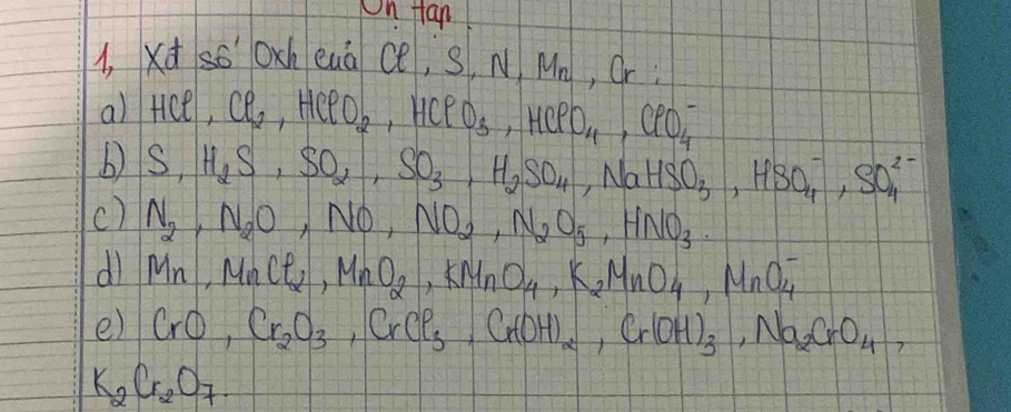 On fan 
1, xd so oxh euà ce, S.N M_n , Or : 
a) HCt Cl_2, HClO_2, HClO_3, HClO_4, ClO_4^(-
b) S, H_2)S, SO_2, SO_3, H_2SO_4, NaHSO_3, HSO_4^(-, SO_4^(2-)
c) N_2), N_2O,NO, NO_2, N_2O_5, HNO_3. 
dl Mn, MnCl_2, MnO_2, KMnO_4, K_2MnO_4, MnO_4^(-
e) CrO, Cr_2)O_3, CrCl_3, Cr(OH)_2, Cr(OH)_3, Na_2CrO_4,
K_2Cr_2O_7.