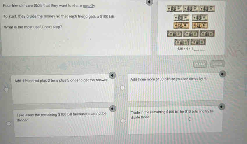 Four friends have $525 that they want to share equally.
± 3°(3)^circ +(3)^circ  = 
To start, they divide the money so that each friend gets a $100 bill.
· (j)^circ  · (3)·
What is the most useful next step?
· 28°
96
u
525+4=1
_
_ 18A2 C 5C (
Add 1 hundred plus 2 tens plus 5 ones to get the answer Add three more $100 bills so you can divide by 4
Take away the remaining $100 bill because it cannot be Trade in the remaining $100 bill for $10 bills and try to
divided. divide those