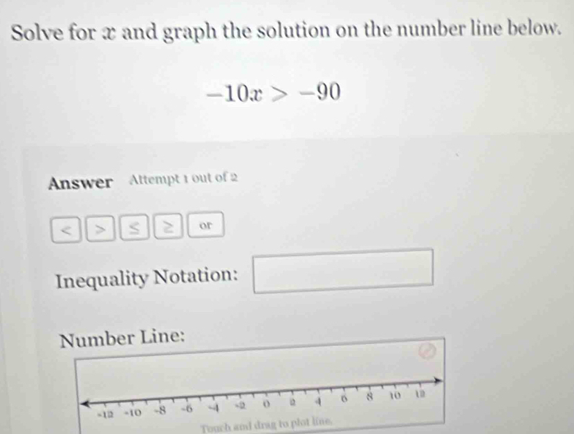 Solve for x and graph the solution on the number line below.
-10x>-90
Answer Attempt 1 out of 2 
or 
Inequality Notation: 
□ 
Number Line: 
Touch and drag to plot line.