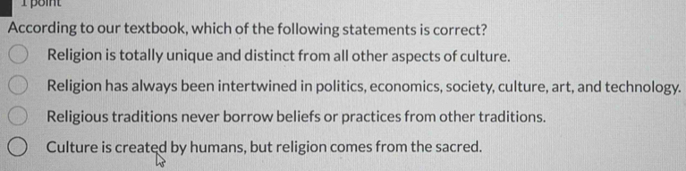 point
According to our textbook, which of the following statements is correct?
Religion is totally unique and distinct from all other aspects of culture.
Religion has always been intertwined in politics, economics, society, culture, art, and technology.
Religious traditions never borrow beliefs or practices from other traditions.
Culture is created by humans, but religion comes from the sacred.