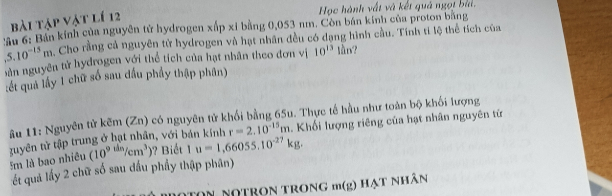 Học hành vất và kết quả ngọt bùi, 
bài tập vật lí 12 
:ầu 6: Bán kính của nguyên tử hydrogen xấp xỉ bằng 0,053 nm. Còn bán kính của proton bằng
,5.10^(-15)m , Cho rằng cả nguyên tử hydrogen và hạt nhân đều có dạng hình cầu. Tính tí lệ thể tích của 
b àn nguyên tử hydrogen với thể tích của hạt nhân theo đơn vị 10^(13) lần? 
:ết quả lấy 1 chữ số sau dấu phầy thập phân) 
âu 11: Nguyên tử kẽm (Zn) có nguyên tử khối bằng 65u. Thực tế hầu như toàn bộ khối lượng 
guyên tử tập trung ở hạt nhân, với bán kính r=2.10^(-15)m. Khối lượng riêng của hạt nhân nguyên tử
5m là bao nhiêu (10^(9th)/cm^3) ? Biết 1 u=1,66055.10^(-27)kg. 
ết quả lấy 2 chữ số sau đầu phầy thập phân) 
noton notrọn trong m(g) hạt nhân