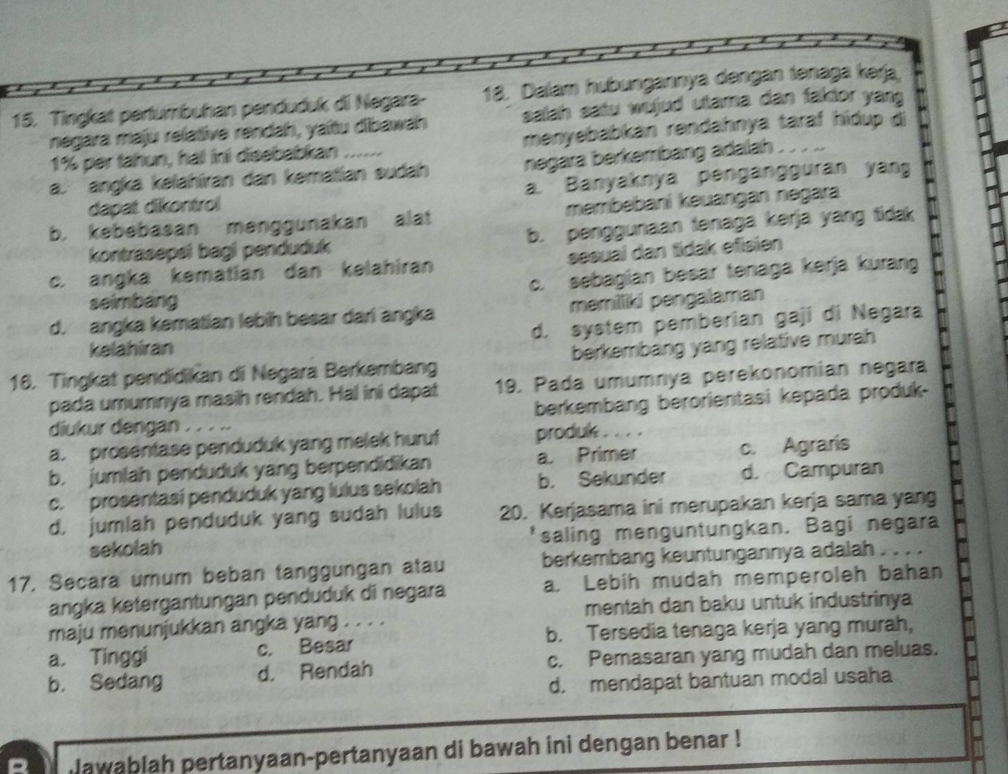 Tingkat pertumbuhan penduduk di Negara- 18. Dalam hubungannya dengán tenaga kərja,
negara maju relative rendah, yaitu dibawah salah satu wujud utama dan faktor yang 
1% per tahun, hall ini disebabkan menyebabkan rendahnya taraf hidup di
a. angka kelahiran dan kematian sudah negara berkembang adalah
dapat dikontrol a. Banyaknya pengangguran yang
b. kebebasan menggunakan alat membebaní keuangan negara
kontrasepsi bagi penduduk b. penggunaan tenaga kerja yang tidak
c. angka kematian dan kəlahiran sesuaí dan tidak efisien
seimbang c. sebagian besar tenaga kerja kurang
d. angka kematian lebiḥ besar dari angka memilliki pengalaman
d. system pemberian gaji di Negara
kelahiran
berkembang yang relative murah 
16. Tingkat pendidikan di Negara Berkembang 19. Pada umumnya perekonomian negara
pada umumnya masih rendah. Hal ini dapat
berkembang berorientasi kepada produk-
diukur dengan . . . ..
a. prosentase penduduk yang melek huruf produk . . . .
b. jumlah penduduk yang berpendidikan a. Primer c. Agraris
c. prosentasi penduduk yang lulus sekolah b. Sekunder d. Campuran
d. jumlah penduduk yang sudah lulus 20. Kerjasama ini merupakan kerja sama yang
sekolah 'saling menguntungkan. Bagi negara
17. Secara umum beban tanggungan atau berkembang keuntungannya adalah .
angka kətergantungan penduduk di negara a. Lebih mudah memperoleh bahan
mentah dan baku untuk industrinya
maju menunjukkan angka yang . . . .
b. Tersedia tenaga kerja yang murah,
a. Tinggi c. Besar
b. Sedang d. Rendah c. Pemasaran yang mudah dan meluas.
d. mendapat bantuan modal usaha
lawablah pertanyaan-pertanyaan di bawah ini dengan benar !