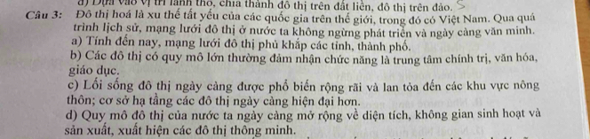 đ) Dựn vàô vị trì lành thộ, chía thành đô thị trên đất liền, đô thị trên đảo.
Câu 3: Đô thị hoá là xu thế tất yếu của các quốc gia trên thế giới, trong đó có Việt Nam. Qua quá
trình lịch sử, mạng lưới đô thị ở nước ta không ngừng phát triển và ngày càng văn minh.
a) Tính đến nay, mạng lưới đô thị phủ khắp các tỉnh, thành phố.
b) Các đô thị có quy mô lớn thường đảm nhận chức năng là trung tâm chính trị, văn hóa,
giáo dục.
c) Lối sống đô thị ngày càng được phổ biến rộng rãi và lan tỏa đến các khu vực nông
thôn; cơ sở hạ tầng các đô thị ngày càng hiện đại hơn.
d) Quy mô đô thị của nước ta ngày càng mở rộng về diện tích, không gian sinh hoạt và
sản xuất, xuất hiện các đô thị thông minh.