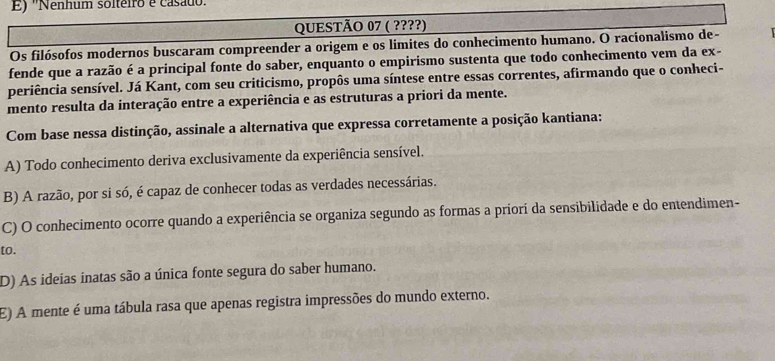 E) ''Nenhum solteiro e casado'
QUESTÃO 07 ( ????)
Os filósofos modernos buscaram compreender a origem e os limites do conhecimento humano. O racionalismo de-
fende que a razão é a principal fonte do saber, enquanto o empirismo sustenta que todo conhecimento vem da ex-
periência sensível. Já Kant, com seu criticismo, propôs uma síntese entre essas correntes, afirmando que o conheci-
mento resulta da interação entre a experiência e as estruturas a priori da mente.
Com base nessa distinção, assinale a alternativa que expressa corretamente a posição kantiana:
A) Todo conhecimento deriva exclusivamente da experiência sensível.
B) A razão, por si só, é capaz de conhecer todas as verdades necessárias.
C) O conhecimento ocorre quando a experiência se organiza segundo as formas a priori da sensibilidade e do entendimen-
to.
D) As ideias inatas são a única fonte segura do saber humano.
E) A mente é uma tábula rasa que apenas registra impressões do mundo externo.