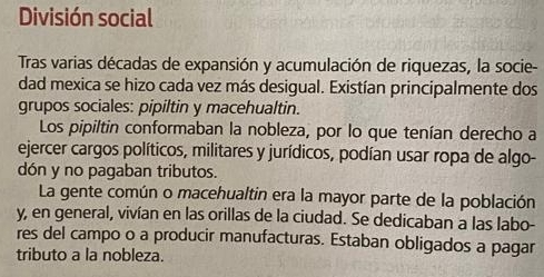 División social 
Tras varias décadas de expansión y acumulación de riquezas, la socie- 
dad mexica se hizo cada vez más desigual. Existían principalmente dos 
grupos sociales: pipiltin y macehualtin. 
Los pipiltin conformaban la nobleza, por lo que tenían derecho a 
ejercer cargos políticos, militares y jurídicos, podían usar ropa de algo- 
dón y no pagaban tributos. 
La gente común o macehualtin era la mayor parte de la población 
y, en general, vivían en las orillas de la ciudad. Se dedicaban a las labo- 
res del campo o a producir manufacturas. Estaban obligados a pagar 
tributo a la nobleza.