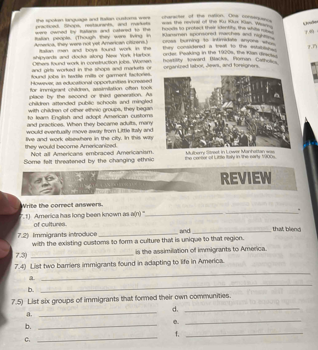 the spoken language and Italian customs were character of the nation. One consequence Under 
practiced. Shops, restaurants, and markets was the revival of the Ku Klux Klan. Wearing 
were owned by Italians and catered to the hoods to protect their identity, the white robed 7,6)
Italian people. (Though they were living in Klansmen sponsored marches and nighttime 
America, they were not yet American citizens.) cross burning to intimidate anyone whom 
7.7) 
Italian men and boys found work in the they considered a treat to the established . 
shipyards and docks along New York Harbor. order. Peaking in the 1920s, the Klan directed 
Others found work in construction jobs. Women hostility toward Blacks, Roman Catholics. 
and girls worked in the shops and markets or organized labor, Jews, and foreigners. 
found jobs in textile mills or garment factories. 
However, as educational opportunities increased 
for immigrant children, assimilation often took 
place by the second or third generation. As 
children attended public schools and mingled 
with children of other ethnic groups, they began 
to learn English and adopt American customs 
and practices. When they became adults, many 
would eventually move away from Little Italy and 
live and work elsewhere in the city. In this way 
they would become Americanized. 
Not all Americans embraced Americanism. 
Some felt threatened by the changing ethnic the center of Little Italy in the early 1900s. 
Y u C a N D o t o R y o 
REVIEW 
Write the correct answers. 
7.1) America has long been known as a(n) “'_ _ 
of cultures. _that blend 
_and 
7.2) Immigrants introduce 
with the existing customs to form a culture that is unique to that region. 
7.3) _is the assimilation of immigrants to America. 
_ 
7.4) List two barriers immigrants found in adapting to life in America. 
a. 
b. 
_ 
7.5) List six groups of immigrants that formed their own communities. 
d._ 
a. 
_ 
_ 
e. 
b. 
_ 
_ 
f._ 
C.