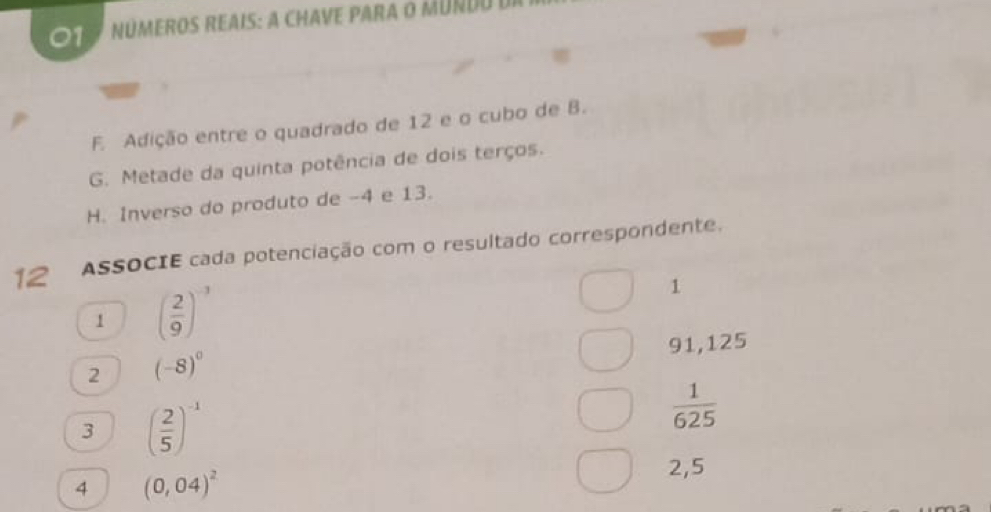 NúMEROS REAIS: A CHAVE PARA o MUndo de 
F. Adição entre o quadrado de 12 e o cubo de B. 
G. Metade da quinta potência de dois terços. 
H. Inverso do produto de -4 e 13. 
12 ASSOCIE cada potenciação com o resultado correspondente. 
1 ( 2/9 )^-3
1
91,125
2 (-8)^0
3 ( 2/5 )^-1
 1/625 
4 (0,04)^2
2,5