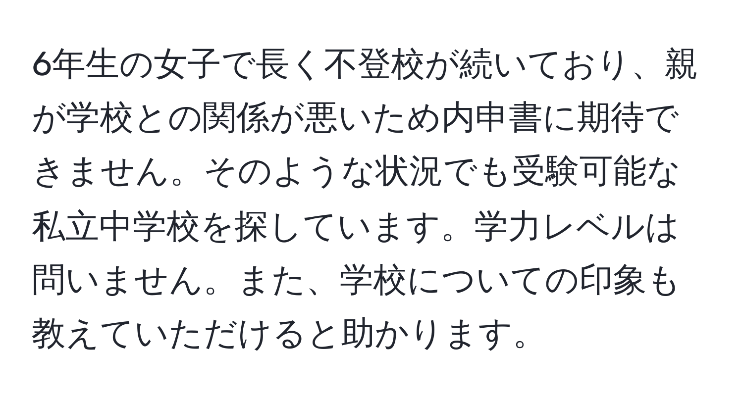 6年生の女子で長く不登校が続いており、親が学校との関係が悪いため内申書に期待できません。そのような状況でも受験可能な私立中学校を探しています。学力レベルは問いません。また、学校についての印象も教えていただけると助かります。