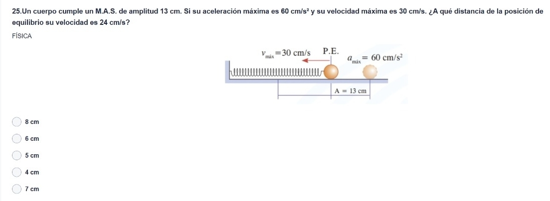 Un cuerpo cumple un M.A.S. de amplitud 13 cm. Si su aceleración máxima es 60cm/s^2 y su velocidad máxima es 30 cm/s. ¿A qué distancia de la posición de
equilibrio su velocidad es 24 cm/s?
FÍSICA
8 cm
6 cm
5 cm
4 cm
7 cm