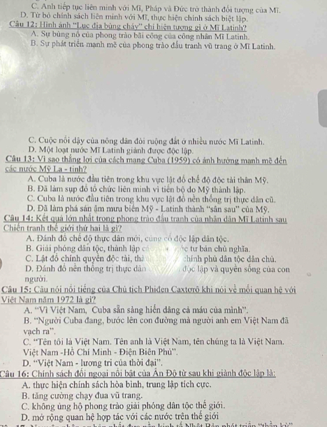 C. Anh tiếp tục liên minh với Mĩ, Pháp và Đức trở thành đối tượng của Mĩ.
D. Từ bỏ chính sách liên minh với Mĩ, thực hiện chính sách biệt lập.
* Câu 12: Hình ảnh 'Lục địa bùng cháy” chỉ hiện tượng gi ở Mĩ Latinh?
A. Sự bùng nổ của phong trào bãi công của công nhân Mĩ Latinh.
B. Sự phát triển mạnh mẽ của phong trào đầu tranh vũ trang ở Mĩ Latinh.
C. Cuộc nổi dậy của nông dân đòi ruộng đất ở nhiều nước Mĩ Latinh.
D. Một loạt nước Mĩ Latinh giảnh được độc lập.
Câu 13: Vì sao thắng lợi của cách mang Cuba (1959) có ảnh hưởng manh mẽ đến
các nước Mỹ La - tinh?
A. Cuba là nước đầu tiên trong khu vực lật đổ chế độ độc tài thân Mỹ.
B. Đã làm sụp đồ tổ chức liên minh vì tiền bộ do Mỹ thành lập.
C. Cuba là nước đầu tiên trong khu vực lật đồ nền thống trị thực dân cũ.
D. Đã làm phá sản âm mưu biển Mỹ - Latinh thành “sân sau” của Mỹ.
Câu 14: Kết quả lớn nhất trong phong trào đầu tranh của nhân dân Mĩ Latinh sau
Chiến tranh thế giới thứ hai là gi?
A. Đánh đồ chế độ thực dân mới, cúng cổ độc lập dân tộc.
B. Giải phóng dân tộc, thành lập có c tư bán chủ nghĩa
C. Lật đồ chính quyền độc tài, thà chính phủ dân tộc dân chủ.
D. Đánh đồ nền thống trị thực dân độc lập và quyền sống của con
người.
Câu 15: Câu nói nổi tiếng của Chủ tịch Phiđen Caxtơrô khi nói về mối quan hệ với
Việt Nam năm 1972 là gì?
A. “Vì Việt Nam, Cuba sẵn sàng hiến dâng cả máu của mình”.
B. “Người Cuba đang, bước lên con đường mà người anh em Việt Nam đã
vạch ra”.
C. *Tên tôi là Việt Nam. Tên anh là Việt Nam, tên chúng ta là Việt Nam.
Việt Nam -Hồ Chí Minh - Điện Biên Phủ''.
D. “Việt Nam - lương tri của thời đại”'.
Câu 16: Chính sách đối ngoại nổi bật của Ấn Độ từ sau khi giành độc lập là:
A. thực hiện chính sách hòa bình, trung lập tích cực.
B. tăng cường chạy đua vũ trang.
C. không ủng hộ phong trào giải phóng dân tộc thế giới.
D. mở rộng quan hệ hợp tác với các nước trên thế giới