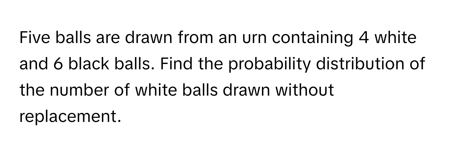 Five balls are drawn from an urn containing 4 white and 6 black balls. Find the probability distribution of the number of white balls drawn without replacement.