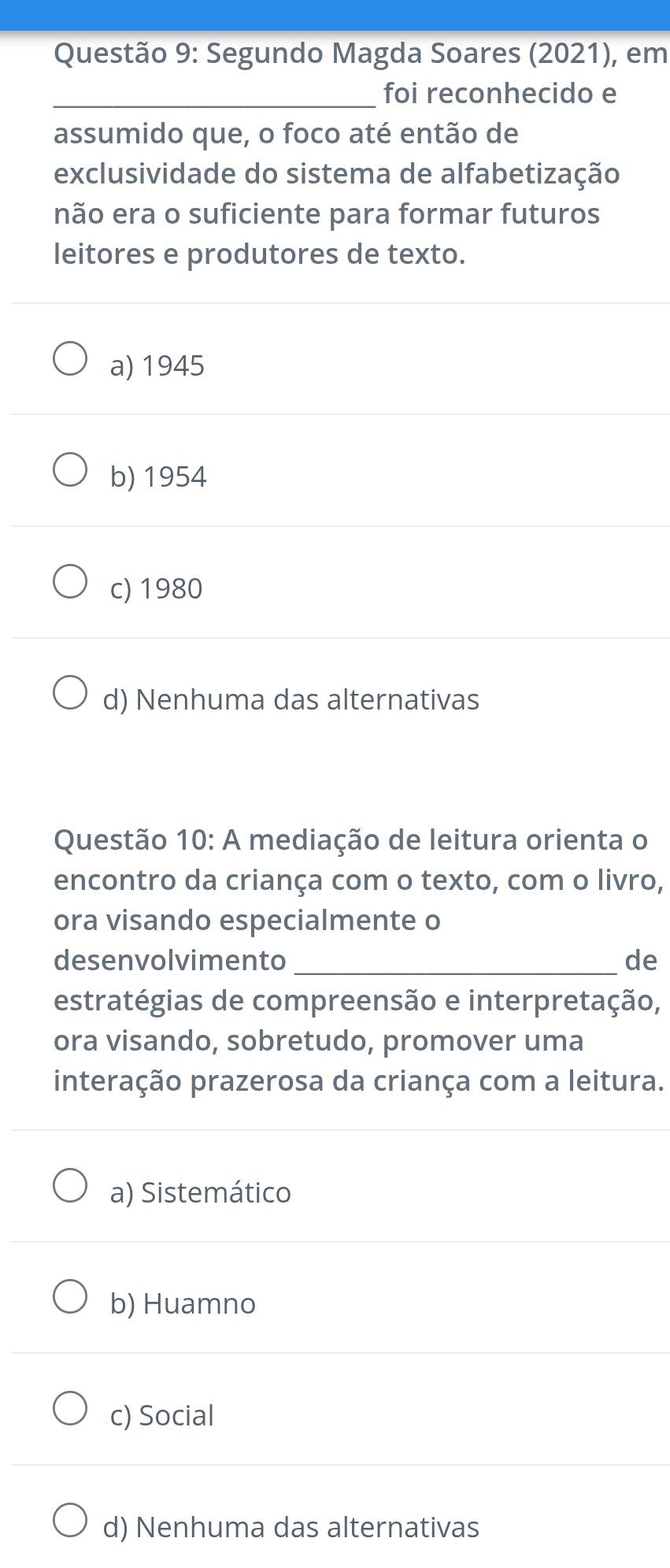 Segundo Magda Soares (2021), em
_foi reconhecido e
assumido que, o foco até então de
exclusividade do sistema de alfabetização
não era o suficiente para formar futuros
leitores e produtores de texto.
a) 1945
b) 1954
c) 1980
d) Nenhuma das alternativas
Questão 10: A mediação de leitura orienta o
encontro da criança com o texto, com o livro,
ora visando especialmente o
desenvolvimento _de
estratégias de compreensão e interpretação,
ora visando, sobretudo, promover uma
interação prazerosa da criança com a leitura.
a) Sistemático
b) Huamno
c) Social
d) Nenhuma das alternativas