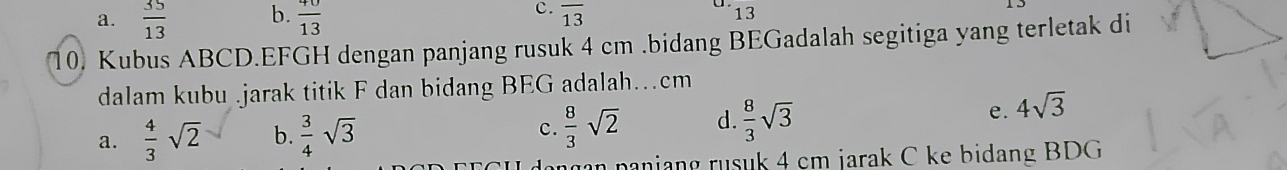 a.  35/13  b.  40/13  c. overline 13 1
15
13
10) Kubus ABCD. EFGH dengan panjang rusuk 4 cm.bidang BEGadalah segitiga yang terletak di
dalam kubu .jarak titik F dan bidang BEG adalah…cm
a.  4/3 sqrt(2) b.  3/4 sqrt(3) c.  8/3 sqrt(2) d.  8/3 sqrt(3) e. 4sqrt(3)
n aniang rusuk 4 cm jarak C ke bidang BDG