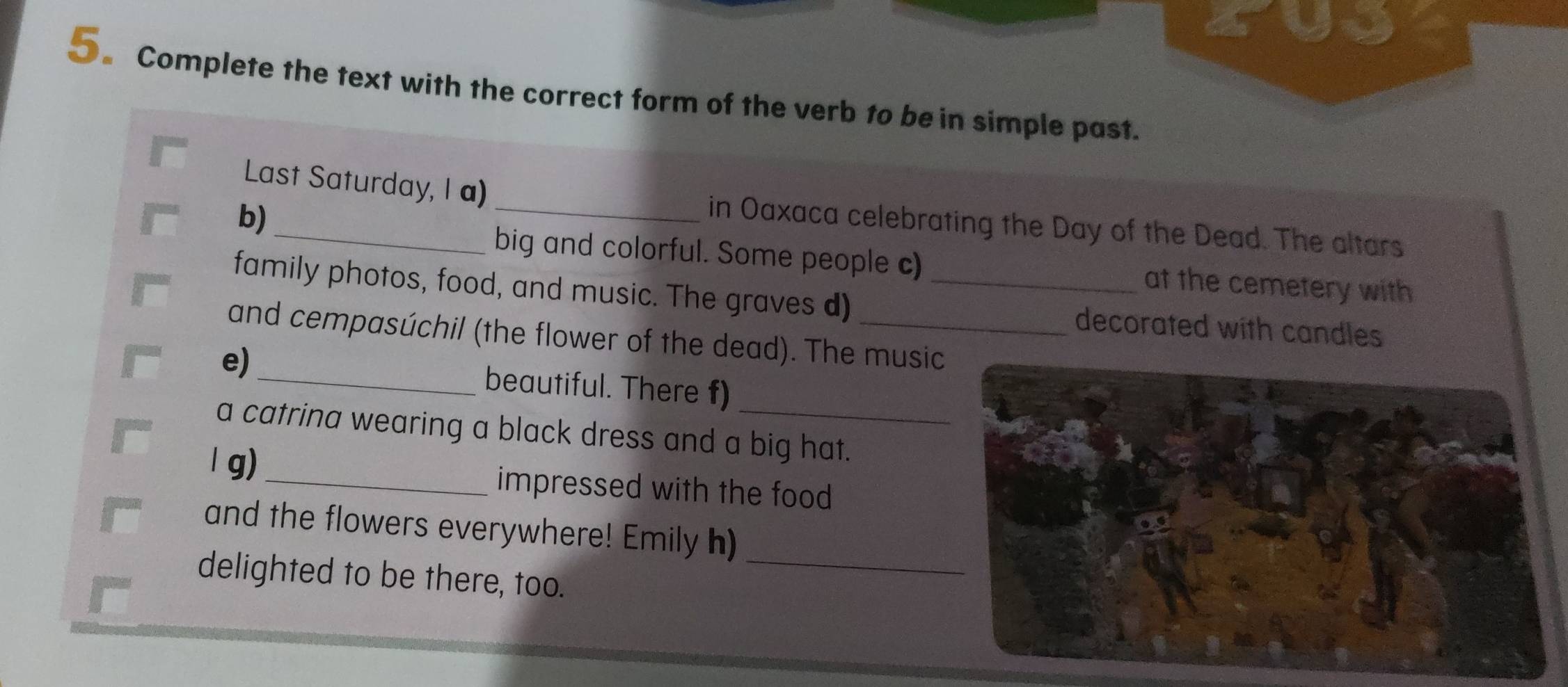 ayy 
5。 Complete the text with the correct form of the verb to be in simple past. 
Last Saturday, I a) _in Oaxaca celebrating the Day of the Dead. The altars 
b) 
big and colorful. Some people c) at the cemetery with 
family photos, food, and music. The graves d) _decorated with candles 
and cempasúchil (the flower of the dead). The music 
_ 
e) _beautiful. There f) 
a catrina wearing a black dress and a big hat. 
l g) _impressed with the food 
and the flowers everywhere! Emily h) 
delighted to be there, too. 
_