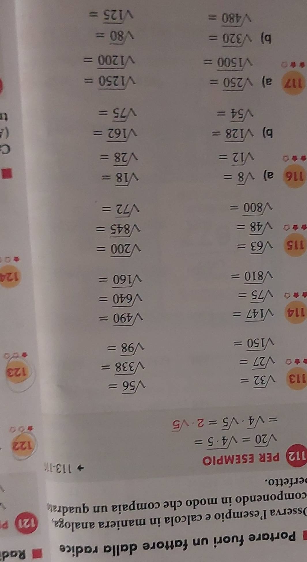 Portare fuori un fattore dalla radice 
Rad 
Osserva l’esempio e calcola in maniera analoga 121 P 
componendo in modo che compaia un quadra 
erfetto. 
113-1K 
12 PER ESEMPIO
sqrt(20)=sqrt(4· 5)=
122
=sqrt(4)· sqrt(5)=2· sqrt(5)
113 sqrt(32)=
sqrt(56)=
sqrt(27)=
sqrt(338)= 123
sqrt(150)=
sqrt(98)=
114 sqrt(147)=
sqrt(490)=
sqrt(75)=
sqrt(640)=
sqrt(160)=
sqrt(810)= 124 
115 sqrt(63)=
sqrt(200)=
sqrt(48)=
sqrt(845)=
sqrt(800)=
sqrt(72)=
116 a) sqrt(8)= sqrt(18)=
sqrt(12)=
sqrt(28)=
C 
b) sqrt(128)= sqrt(162)=
sqrt(54)=
sqrt(75)=
117 a) sqrt(250)= sqrt(1250)=
sqrt(1500)=
sqrt(1200)=
b) sqrt(320)= sqrt(80)=
sqrt(480)=
sqrt(125)=